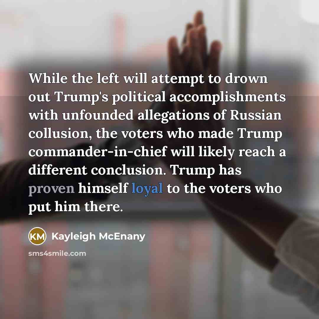 “While the left will attempt to drown out Trump's political accomplishments with unfounded allegations of Russian collusion, the voters who made Trump commander-in-chief will likely reach a different conclusion. Trump has proven himself loyal to the voters who put him there.” quote by Kayleigh McEnany