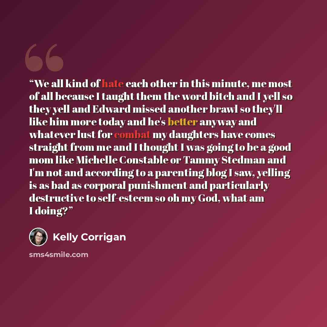“We all kind of hate each other in this minute, me most of all because I taught them the word bitch and I yell so they yell and Edward missed another brawl so they'll like him more today and he's better anyway and whatever lust for combat my daughters have comes straight from me and I thought I was…” quote by Kelly Corrigan