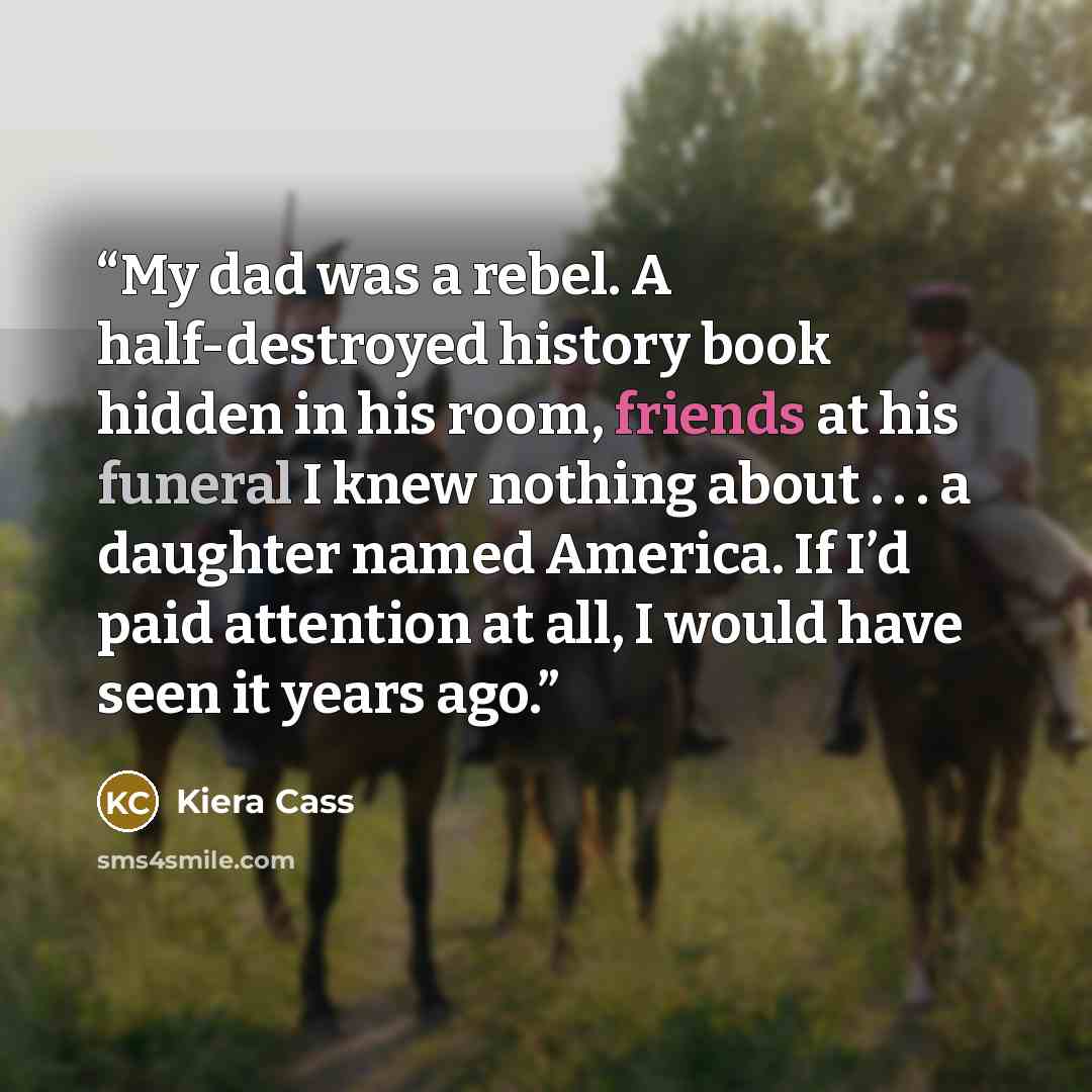 “My dad was a rebel. A half-destroyed history book hidden in his room, friends at his funeral I knew nothing about . . . a daughter named America. If I’d paid attention at all, I would have seen it years ago.” quote by Kiera Cass
