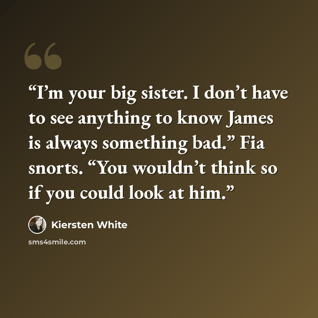 “I’m your big sister. I don’t have to see anything to know James is always something bad.” Fia snorts. “You wouldn’t think so if you could look at him.” quote by Kiersten White