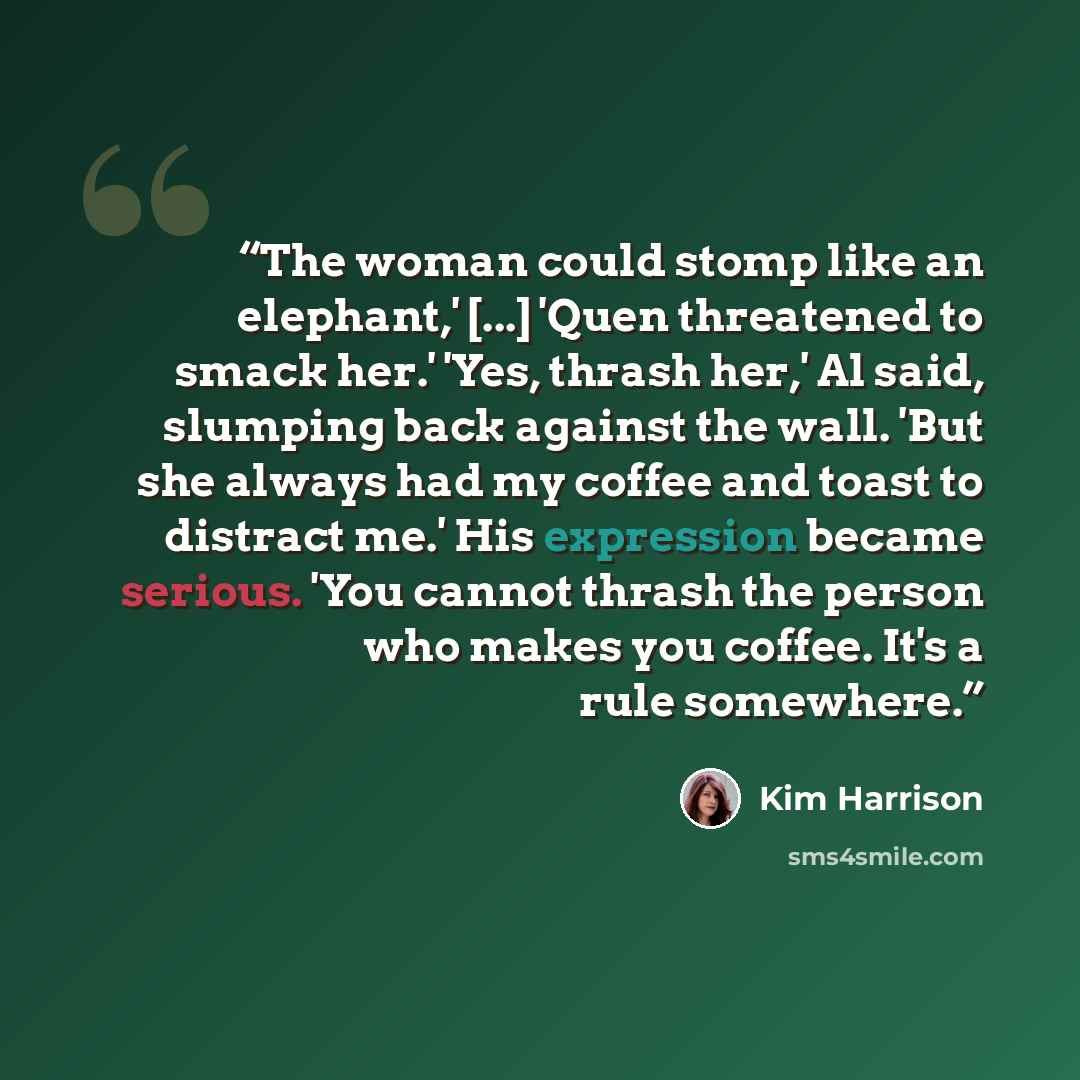 “The woman could stomp like an elephant,' [...] 'Quen threatened to smack her.' 'Yes, thrash her,' Al said, slumping back against the wall. 'But she always had my coffee and toast to distract me.' His expression became serious. 'You cannot thrash the person who makes you coffee. It's a rule…” quote by Kim Harrison