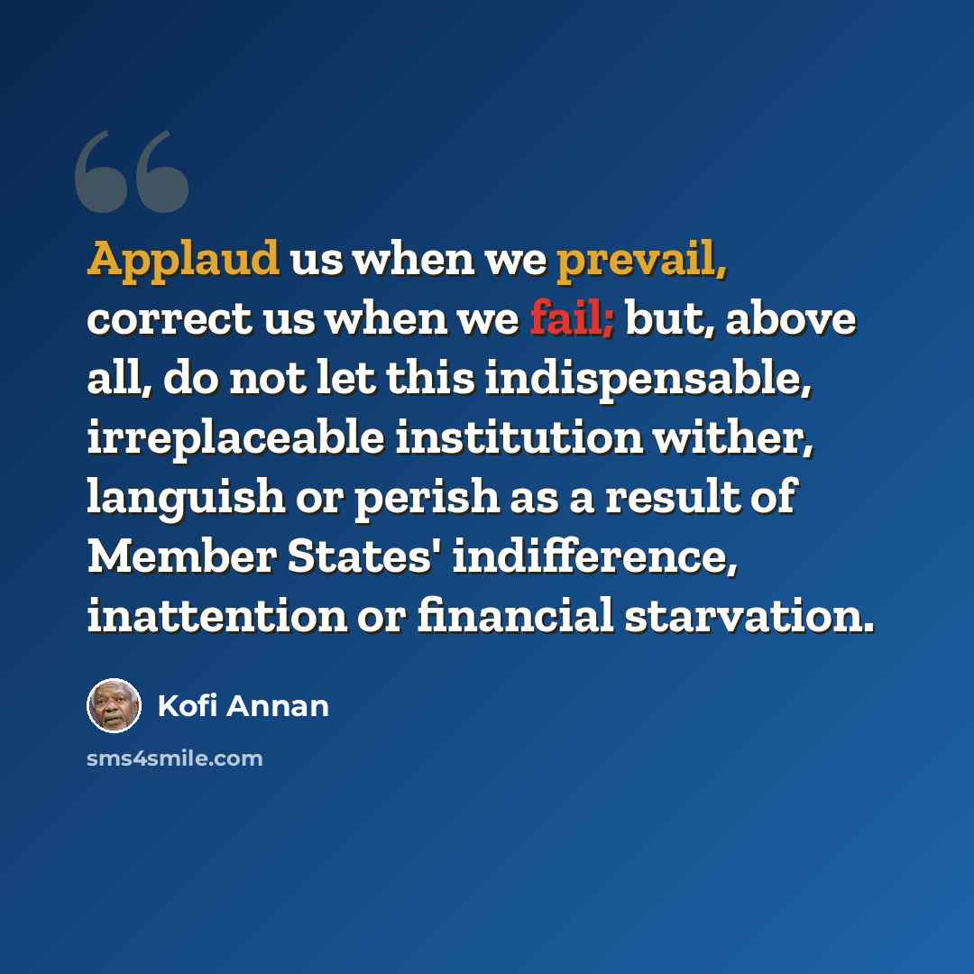 “Applaud us when we prevail, correct us when we fail; but, above all, do not let this indispensable, irreplaceable institution wither, languish or perish as a result of Member States' indifference, inattention or financial starvation.” quote by Kofi Annan