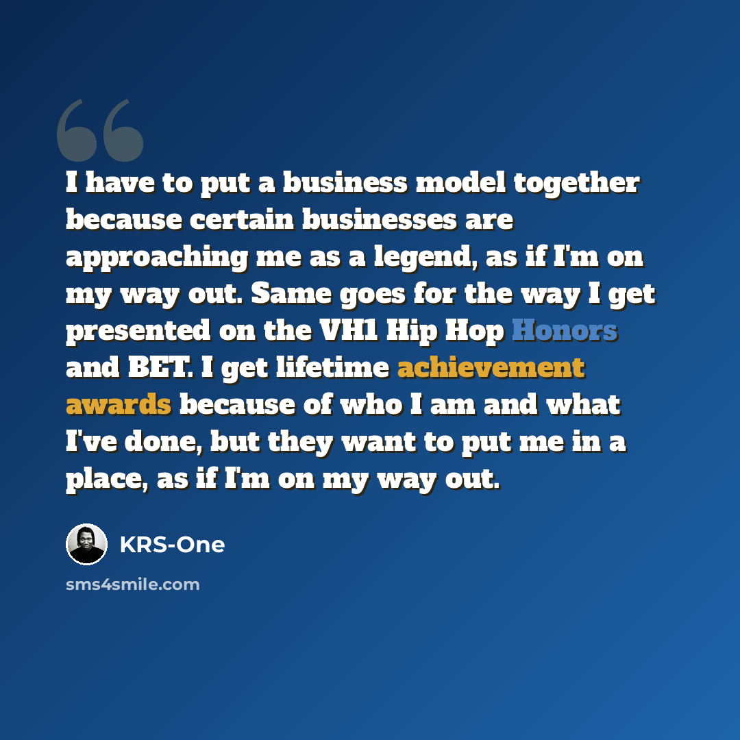 “I have to put a business model together because certain businesses are approaching me as a legend, as if I'm on my way out. Same goes for the way I get presented on the VH1 Hip Hop Honors and BET. I get lifetime achievement awards because of who I am and what I've done, but they want to put me in…” quote by KRS-One
