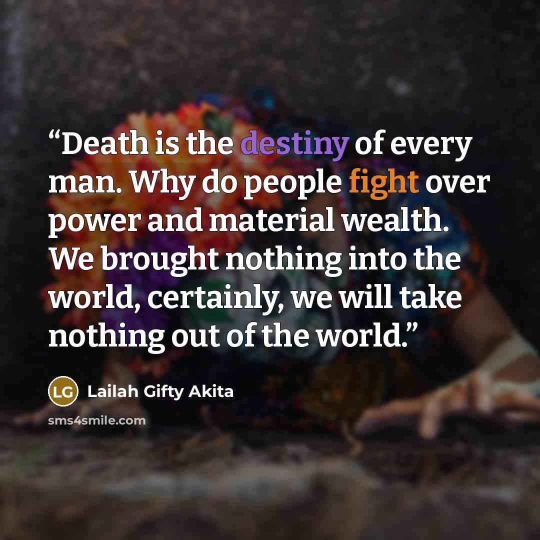 “Death is the destiny of every man. Why do people fight over power and material wealth. We brought nothing into the world, certainly, we will take nothing out of the world.” quote by Lailah Gifty Akita