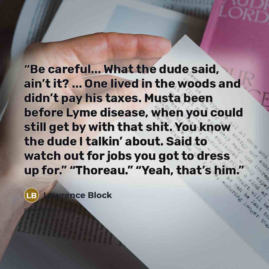 “Be careful... What the dude said, ain’t it? ... One lived in the woods and didn’t pay his taxes. Musta been before Lyme disease, when you could still get by with that shit. You know the dude I talkin’ about. Said to watch out for jobs you got to dress up for.” “Thoreau.” “Yeah, that’s him.” quote by Lawrence Block