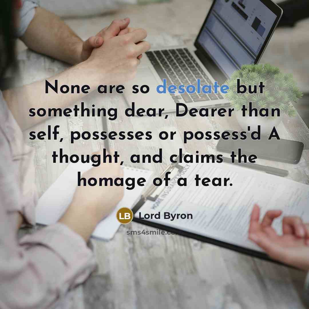 “None are so desolate but something dear, Dearer than self, possesses or possess'd A thought, and claims the homage of a tear.” quote by Lord Byron