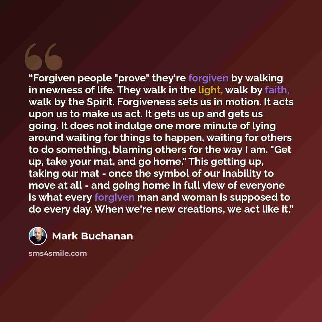 “Forgiven people "prove" they're forgiven by walking in newness of life. They walk in the light, walk by faith, walk by the Spirit. Forgiveness sets us in motion. It acts upon us to make us act. It gets us up and gets us going. It does not indulge one more minute of lying around waiting for things…” quote by Mark Buchanan