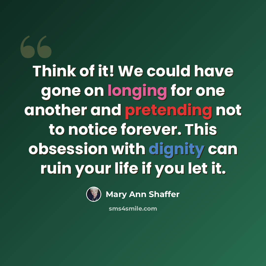 “Think of it! We could have gone on longing for one another and pretending not to notice forever. This obsession with dignity can ruin your life if you let it.” quote by Mary Ann Shaffer