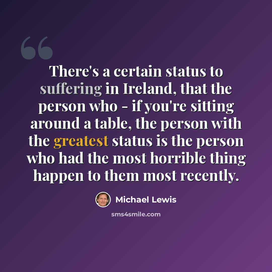 “There's a certain status to suffering in Ireland, that the person who - if you're sitting around a table, the person with the greatest status is the person who had the most horrible thing happen to them most recently.” quote by Michael Lewis