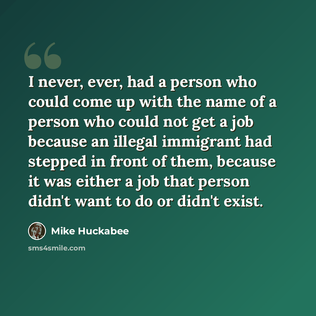 “I never, ever, had a person who could come up with the name of a person who could not get a job because an illegal immigrant had stepped in front of them, because it was either a job that person didn't want to do or didn't exist.” quote by Mike Huckabee