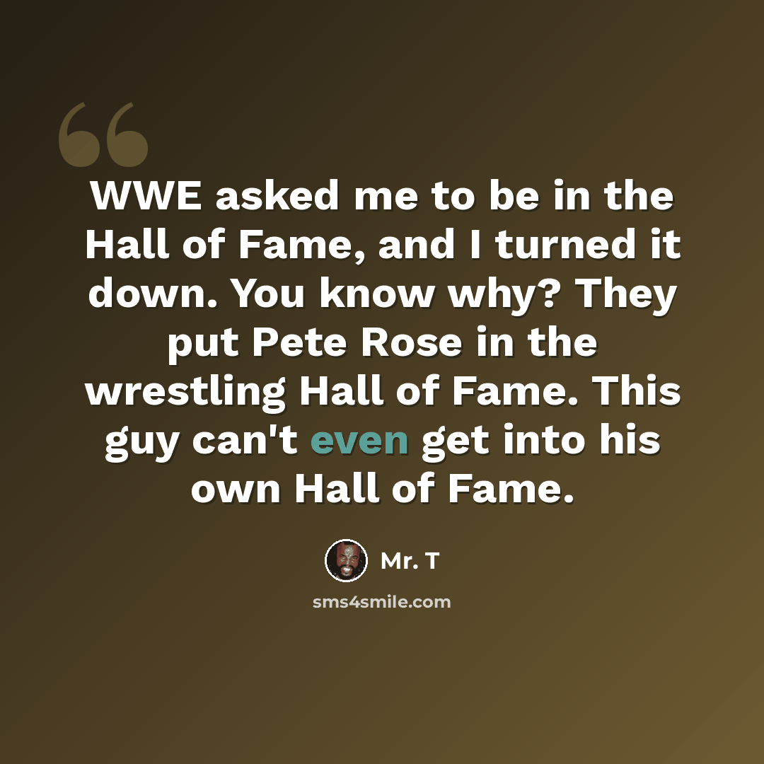 “WWE asked me to be in the Hall of Fame, and I turned it down. You know why? They put Pete Rose in the wrestling Hall of Fame. This guy can't even get into his own Hall of Fame.” quote by Mr. T