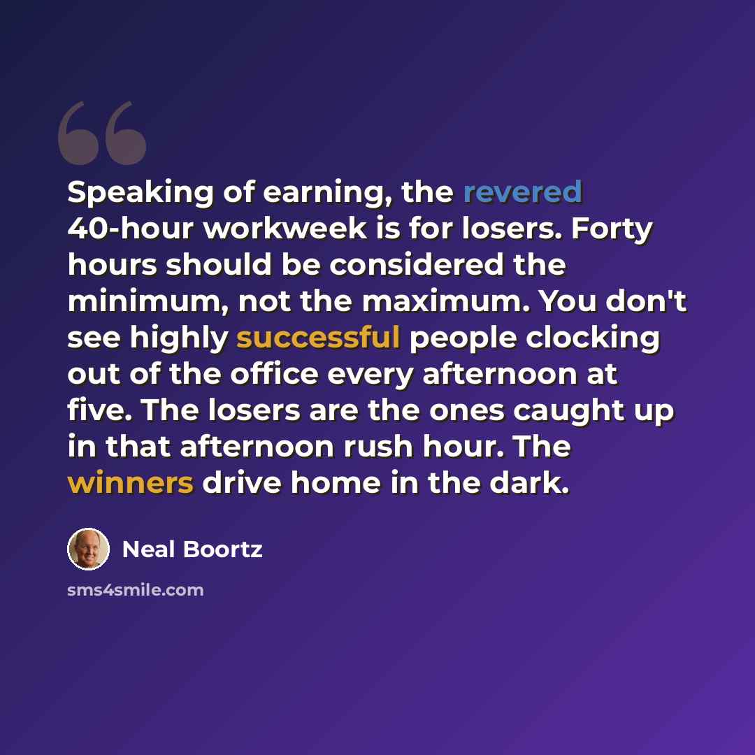 “Speaking of earning, the revered 40-hour workweek is for losers. Forty hours should be considered the minimum, not the maximum. You don't see highly successful people clocking out of the office every afternoon at five. The losers are the ones caught up in that afternoon rush hour. The winners…” quote by Neal Boortz