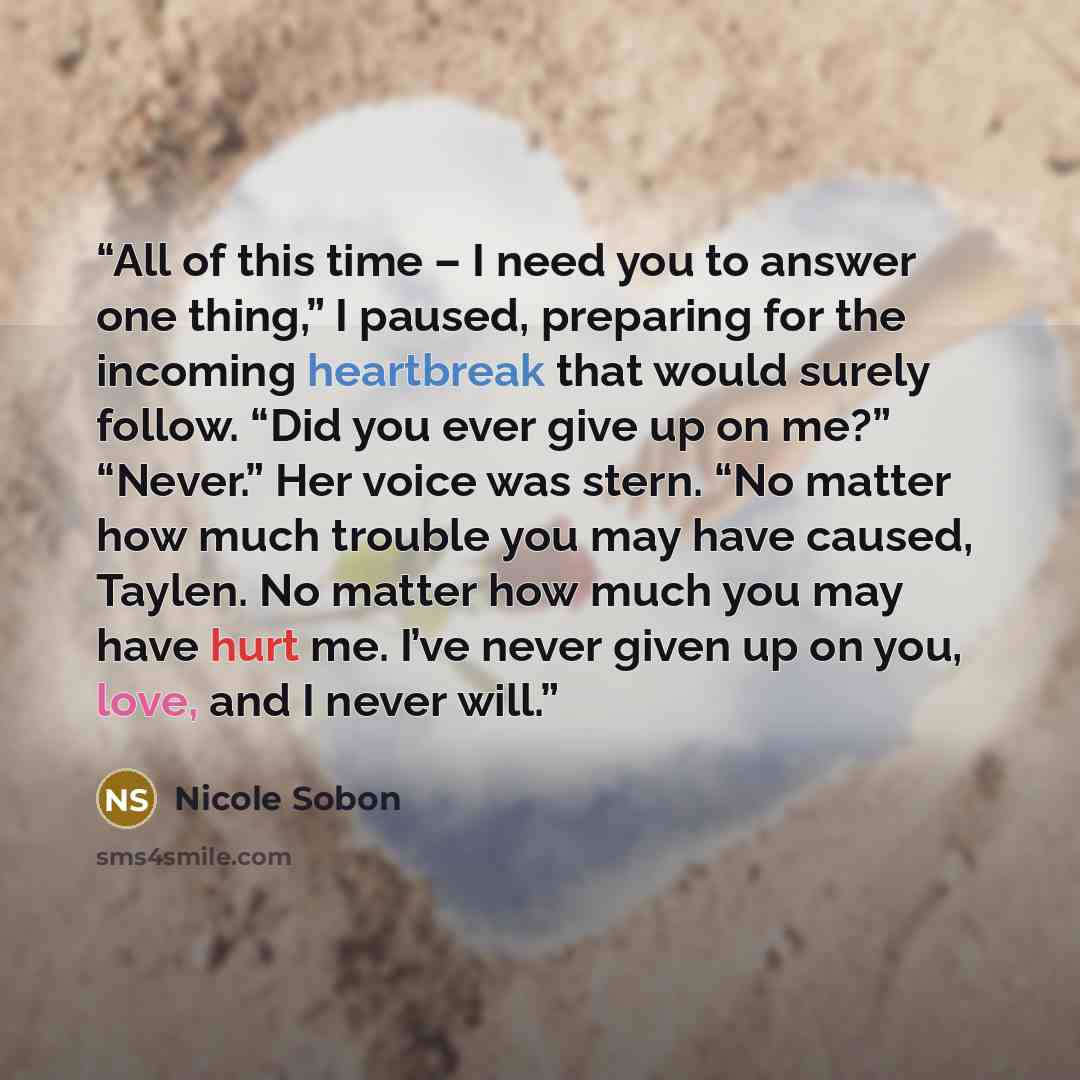 “All of this time – I need you to answer one thing,” I paused, preparing for the incoming heartbreak that would surely follow. “Did you ever give up on me?” “Never.” Her voice was stern. “No matter how much trouble you may have caused, Taylen. No matter how much you may have hurt me. I’ve never…” quote by Nicole Sobon