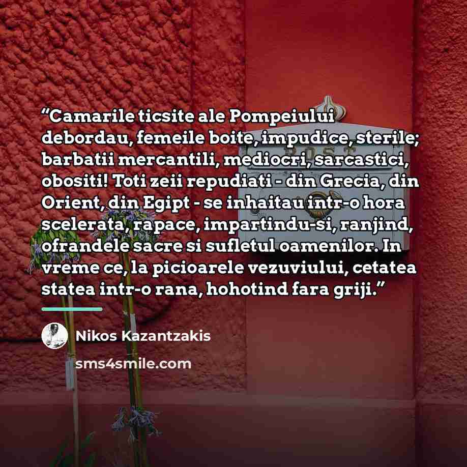 “Camarile ticsite ale Pompeiului debordau, femeile boite, impudice, sterile; barbatii mercantili, mediocri, sarcastici, obositi! Toti zeii repudiati - din Grecia, din Orient, din Egipt - se inhaitau intr-o hora scelerata, rapace, impartindu-si, ranjind, ofrandele sacre si sufletul oamenilor. In…” quote by Nikos Kazantzakis