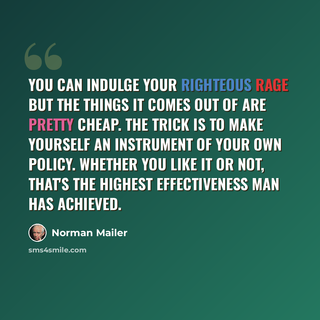 “You can indulge your righteous rage but the things it comes out of are pretty cheap. The trick is to make yourself an instrument of your own policy. Whether you like it or not, that's the highest effectiveness man has achieved.” quote by Norman Mailer