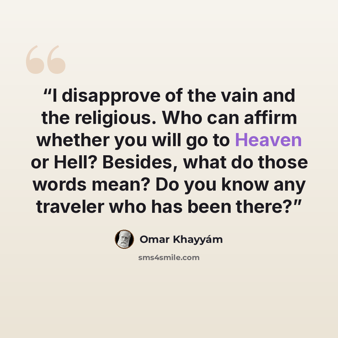 “I disapprove of the vain and the religious. Who can affirm whether you will go to Heaven or Hell? Besides, what do those words mean? Do you know any traveler who has been there?” quote by Omar Khayyám