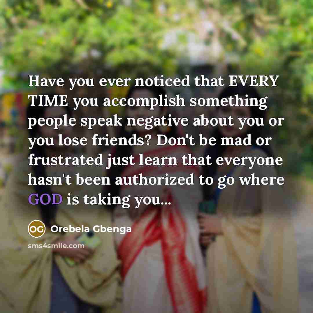 “Have you ever noticed that EVERY TIME you accomplish something people speak negative about you or you lose friends? Don't be mad or frustrated just learn that everyone hasn't been authorized to go where GOD is taking you...” quote by Orebela Gbenga