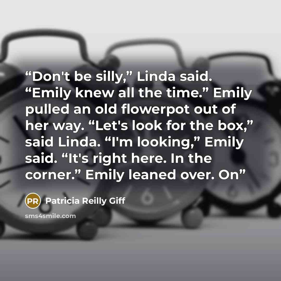 “Don't be silly,” Linda said. “Emily knew all the time.” Emily pulled an old flowerpot out of her way. “Let's look for the box,” said Linda. “I'm looking,” Emily said. “It's right here. In the corner.” Emily leaned over. On” quote by Patricia Reilly Giff