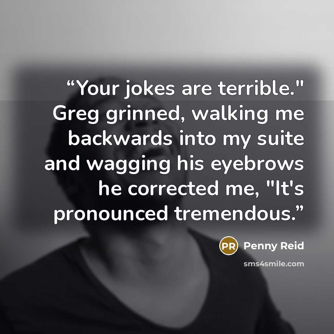 “Your jokes are terrible." Greg grinned, walking me backwards into my suite and wagging his eyebrows he corrected me, "It's pronounced tremendous.” quote by Penny Reid