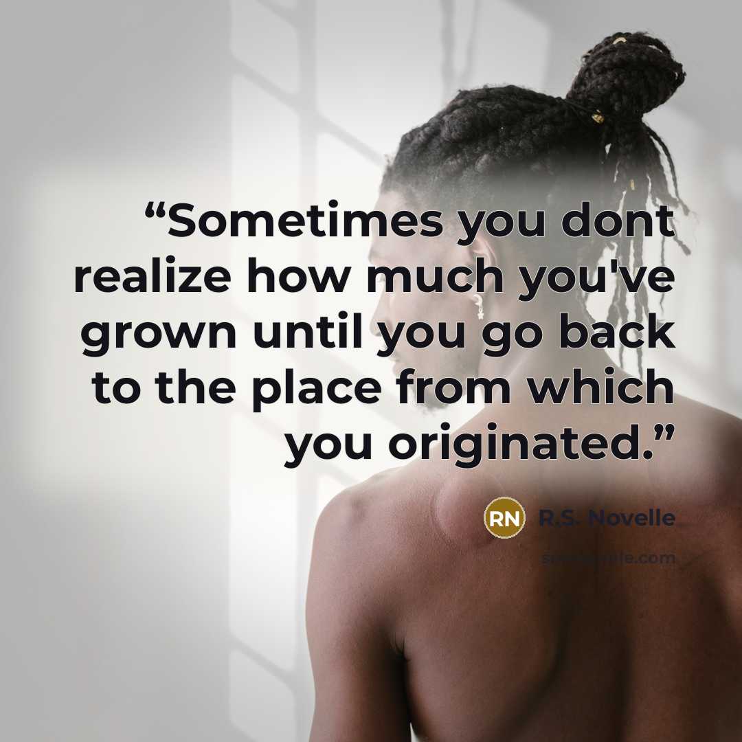 “Sometimes you dont realize how much you've grown until you go back to the place from which you originated.” quote by R.S. Novelle