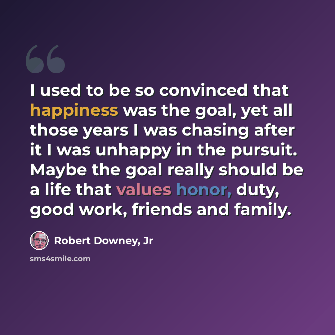 “I used to be so convinced that happiness was the goal, yet all those years I was chasing after it I was unhappy in the pursuit. Maybe the goal really should be a life that values honor, duty, good work, friends and family.” quote by Robert Downey, Jr
