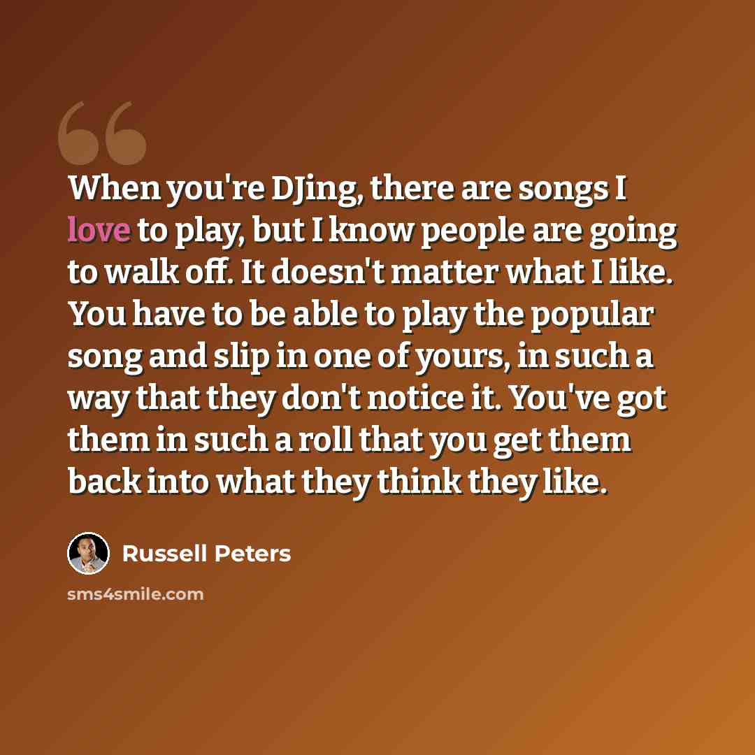 “When you're DJing, there are songs I love to play, but I know people are going to walk off. It doesn't matter what I like. You have to be able to play the popular song and slip in one of yours, in such a way that they don't notice it. You've got them in such a roll that you get them back into what…” quote by Russell Peters