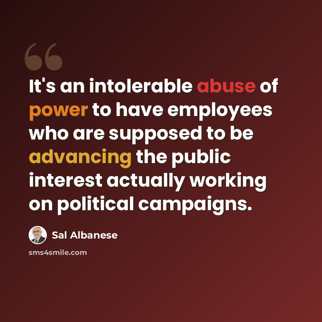 “It's an intolerable abuse of power to have employees who are supposed to be advancing the public interest actually working on political campaigns.” quote by Sal Albanese