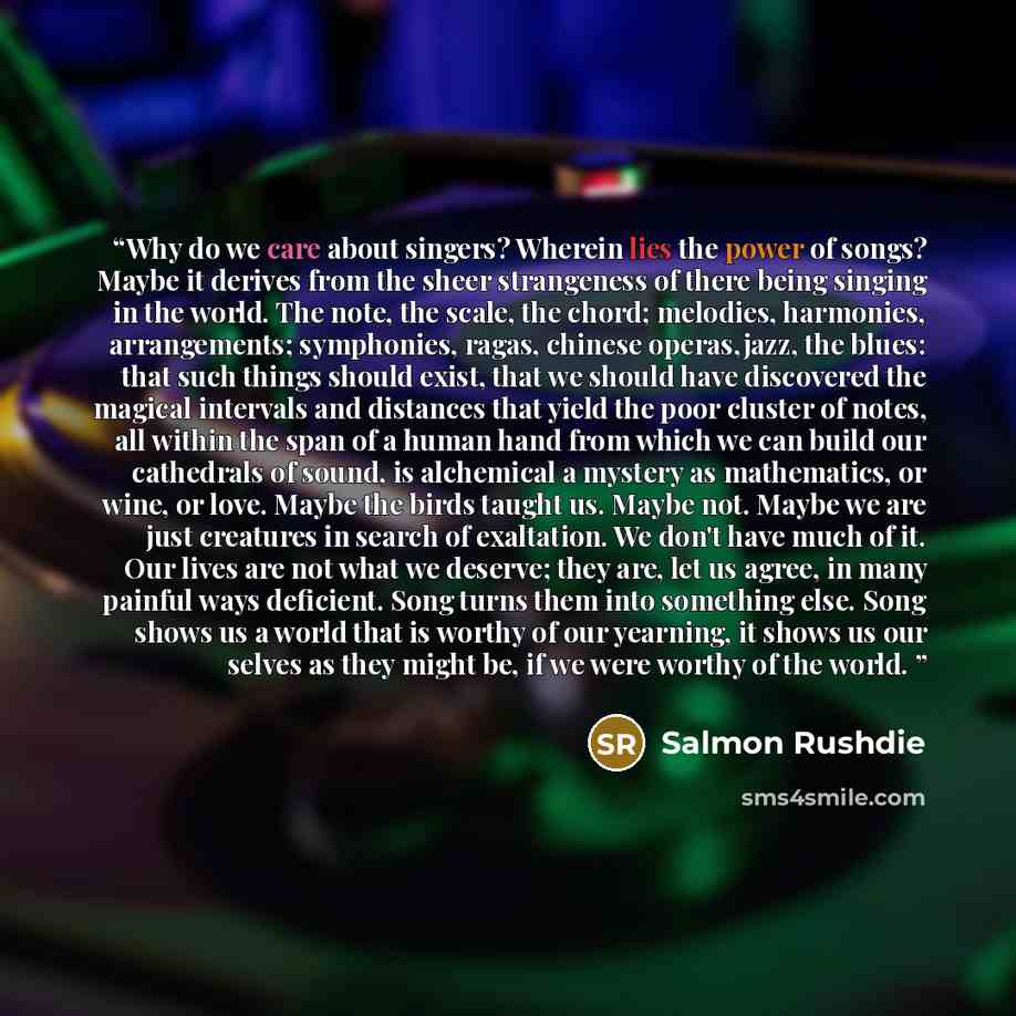 “Why do we care about singers? Wherein lies the power of songs? Maybe it derives from the sheer strangeness of there being singing in the world. The note, the scale, the chord; melodies, harmonies, arrangements; symphonies, ragas, chinese operas,jazz, the blues: that such things should exist, that…” quote by Salmon Rushdie