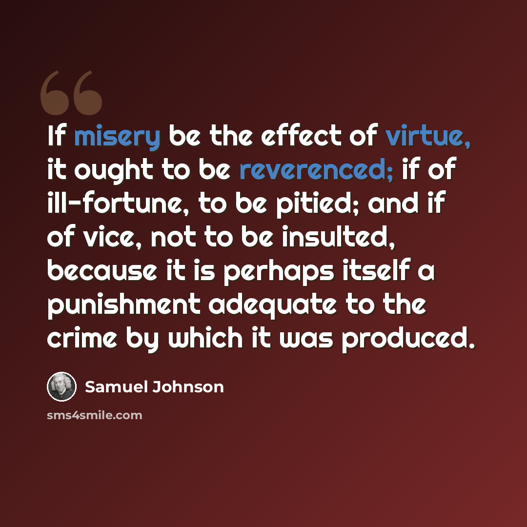 “If misery be the effect of virtue, it ought to be reverenced; if of ill-fortune, to be pitied; and if of vice, not to be insulted, because it is perhaps itself a punishment adequate to the crime by which it was produced.” quote by Samuel Johnson
