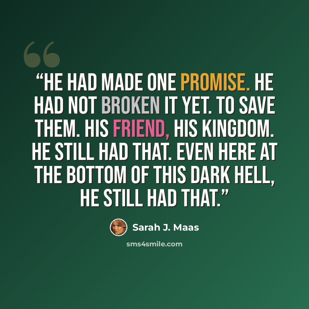 “He had made one promise. He had not broken it yet. To save them. His friend, his kingdom. He still had that. Even here at the bottom of this dark hell, he still had that.” quote by Sarah J. Maas