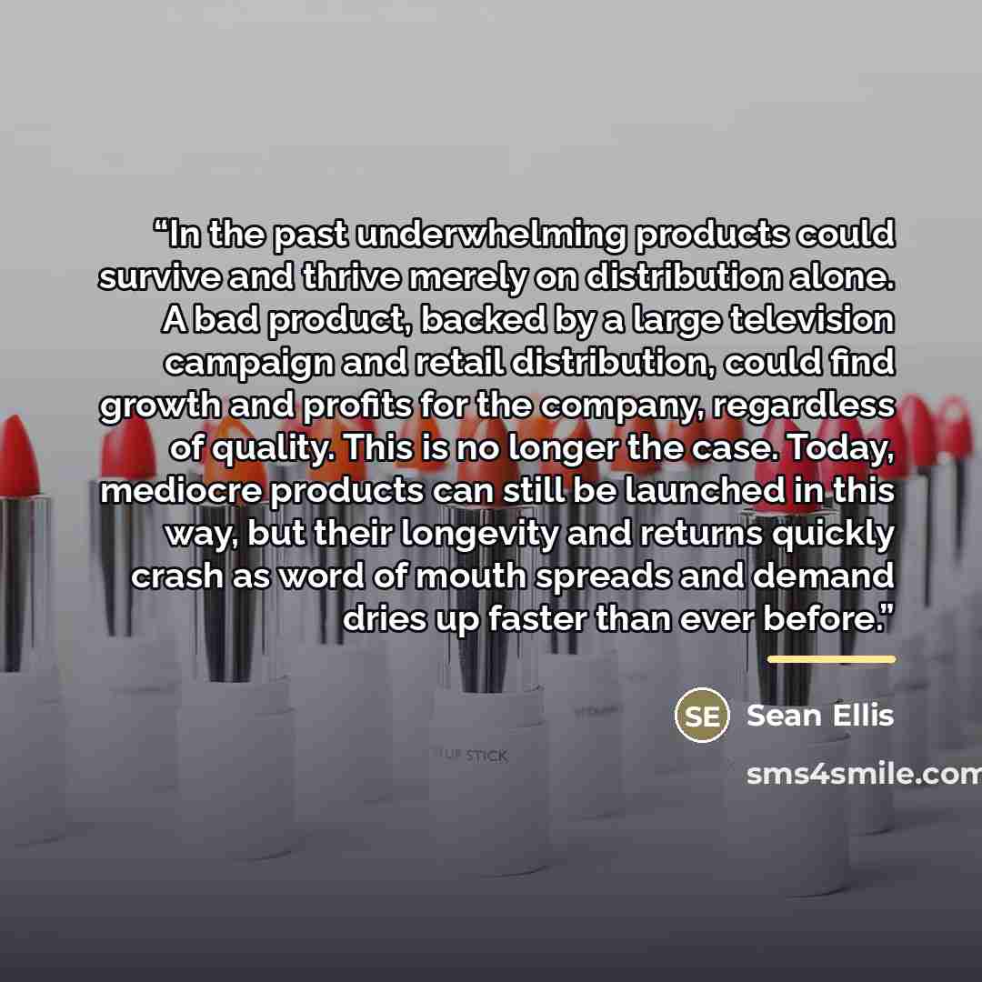 “In the past underwhelming products could survive and thrive merely on distribution alone. A bad product, backed by a large television campaign and retail distribution, could find growth and profits for the company, regardless of quality. This is no longer the case. Today, mediocre products can…” quote by Sean Ellis