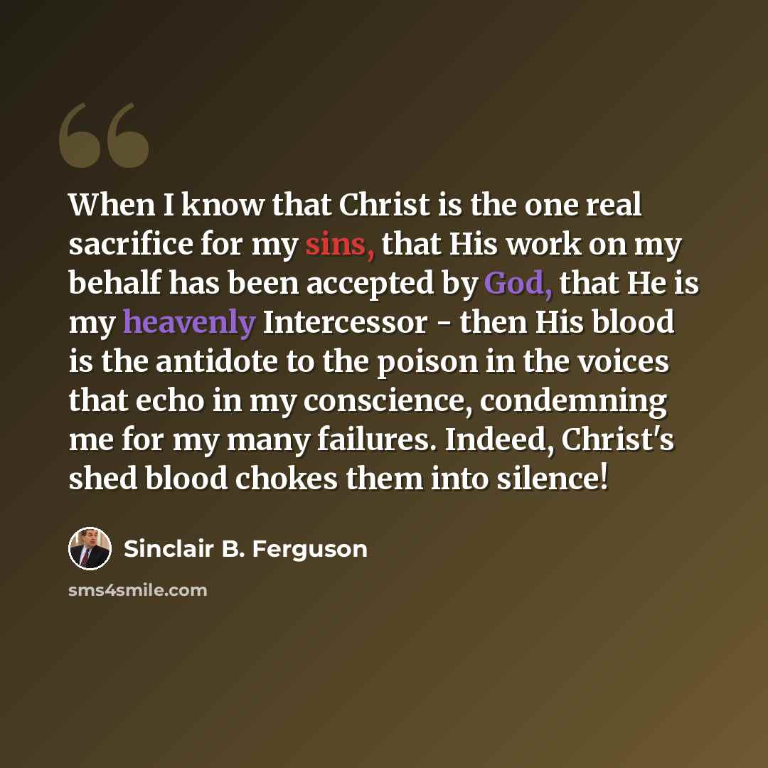 “When I know that Christ is the one real sacrifice for my sins, that His work on my behalf has been accepted by God, that He is my heavenly Intercessor - then His blood is the antidote to the poison in the voices that echo in my conscience, condemning me for my many failures. Indeed, Christ's shed…” quote by Sinclair B. Ferguson