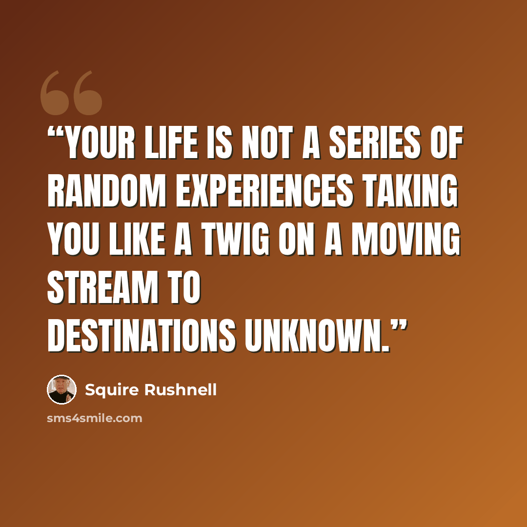 “Your life is not a series of random experiences taking you like a twig on a moving stream to destinations unknown.” quote by Squire Rushnell