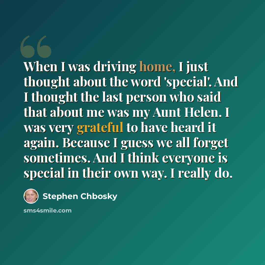 “When I was driving home, I just thought about the word 'special'. And I thought the last person who said that about me was my Aunt Helen. I was very grateful to have heard it again. Because I guess we all forget sometimes. And I think everyone is special in their own way. I really do.” quote by Stephen Chbosky