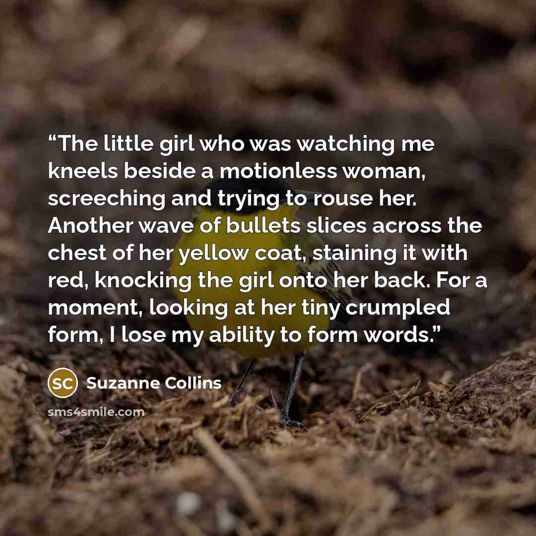 “The little girl who was watching me kneels beside a motionless woman, screeching and trying to rouse her. Another wave of bullets slices across the chest of her yellow coat, staining it with red, knocking the girl onto her back. For a moment, looking at her tiny crumpled form, I lose my ability to…” quote by Suzanne Collins