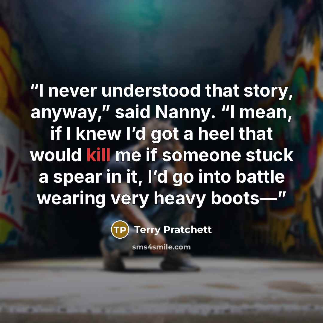 “I never understood that story, anyway,” said Nanny. “I mean, if I knew I’d got a heel that would kill me if someone stuck a spear in it, I’d go into battle wearing very heavy boots—” quote by Terry Pratchett