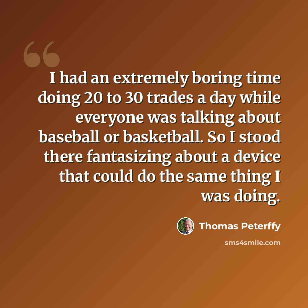 “I had an extremely boring time doing 20 to 30 trades a day while everyone was talking about baseball or basketball. So I stood there fantasizing about a device that could do the same thing I was doing.” quote by Thomas Peterffy