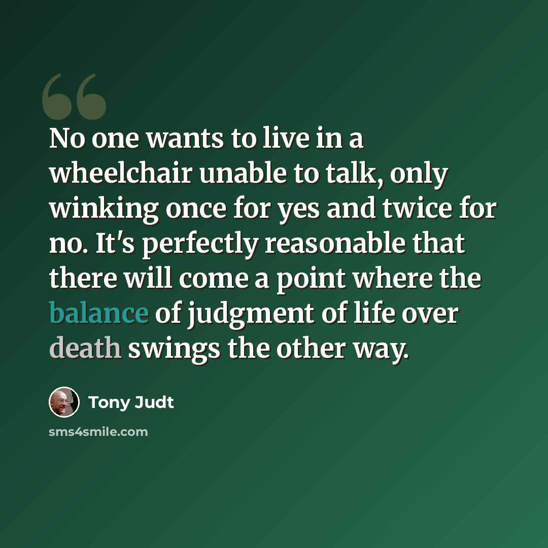“No one wants to live in a wheelchair unable to talk, only winking once for yes and twice for no. It's perfectly reasonable that there will come a point where the balance of judgment of life over death swings the other way.” quote by Tony Judt