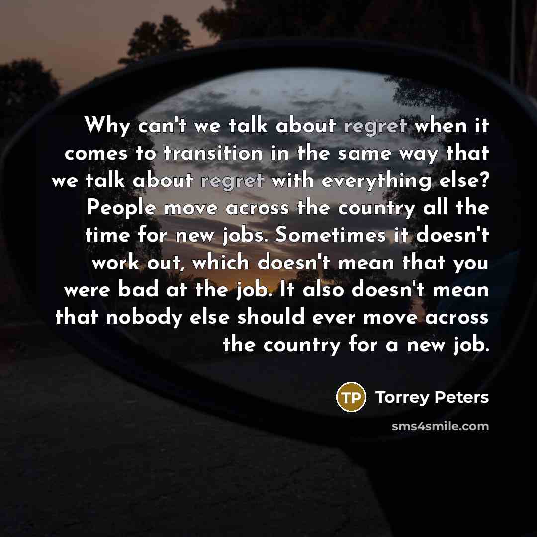 “Why can't we talk about regret when it comes to transition in the same way that we talk about regret with everything else? People move across the country all the time for new jobs. Sometimes it doesn't work out, which doesn't mean that you were bad at the job. It also doesn't mean that nobody else…” quote by Torrey Peters