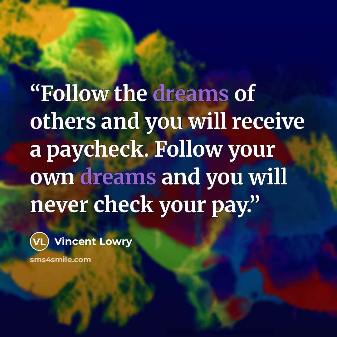 “Follow the dreams of others and you will receive a paycheck. Follow your own dreams and you will never check your pay.” quote by Vincent Lowry