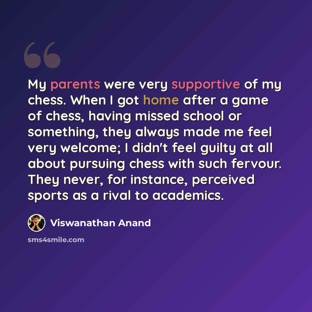 “My parents were very supportive of my chess. When I got home after a game of chess, having missed school or something, they always made me feel very welcome; I didn't feel guilty at all about pursuing chess with such fervour. They never, for instance, perceived sports as a rival to academics.” quote by Viswanathan Anand