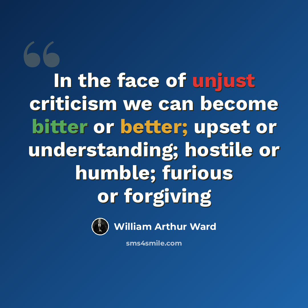 “In the face of unjust criticism we can become bitter or better; upset or understanding; hostile or humble; furious or forgiving” quote by William Arthur Ward