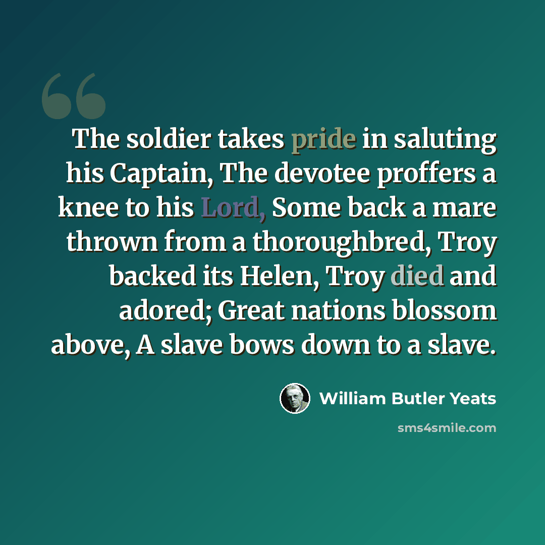 “The soldier takes pride in saluting his Captain, The devotee proffers a knee to his Lord, Some back a mare thrown from a thoroughbred, Troy backed its Helen, Troy died and adored; Great nations blossom above, A slave bows down to a slave.” quote by William Butler Yeats