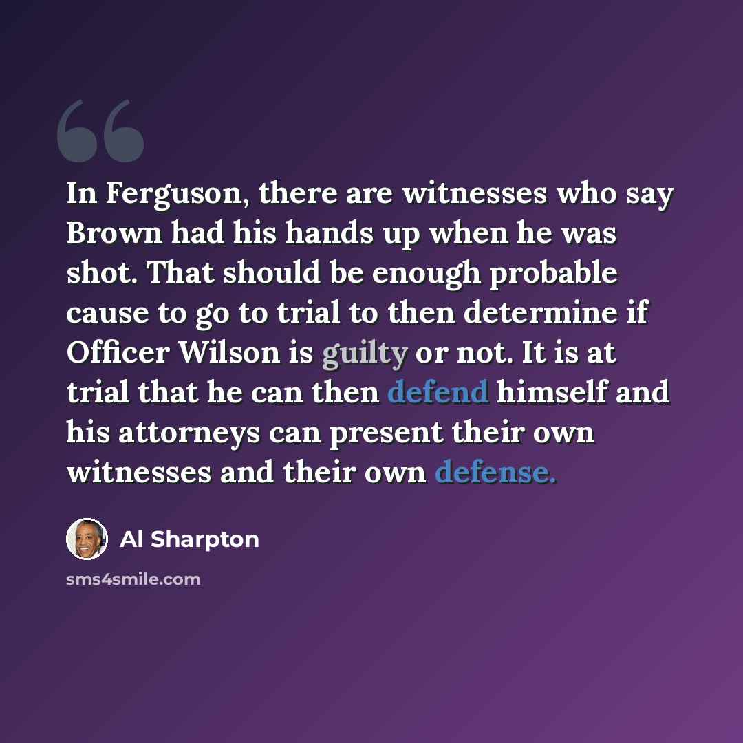 “In Ferguson, there are witnesses who say Brown had his hands up when he was shot. That should be enough probable cause to go to trial to then determine if Officer Wilson is guilty or not. It is at trial that he can then defend himself and his attorneys can present their own witnesses and their own…” quote by Al Sharpton