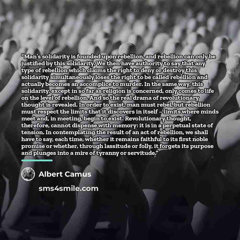 “Man’s solidarity is founded upon rebellion, and rebellion can only be justified by this solidarity. We then have authority to say that any type of rebellion which claims the right to deny or destroy this solidarity simultaneously loses the right to be called rebellion and actually becomes an…” quote by Albert Camus