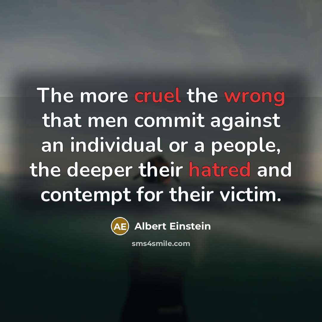 “The more cruel the wrong that men commit against an individual or a people, the deeper their hatred and contempt for their victim.” quote by Albert Einstein