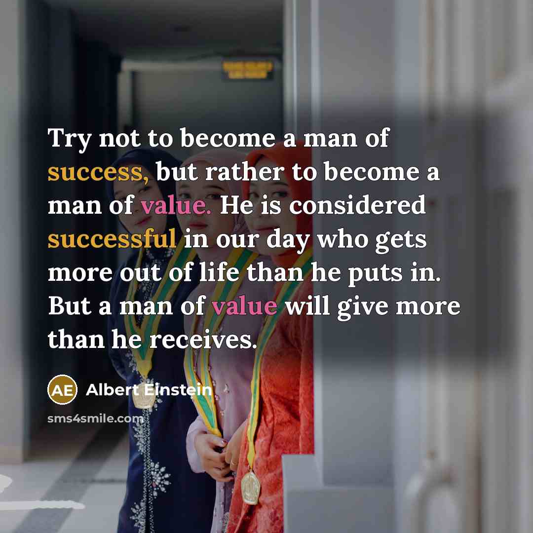“Try not to become a man of success, but rather to become a man of value. He is considered successful in our day who gets more out of life than he puts in. But a man of value will give more than he receives.” quote by Albert Einstein