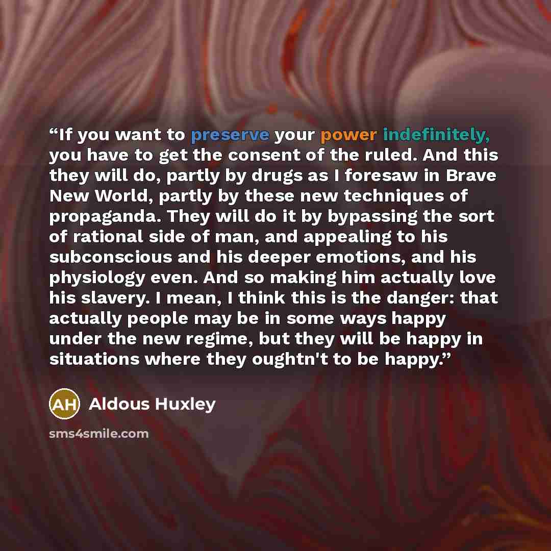 “If you want to preserve your power indefinitely, you have to get the consent of the ruled. And this they will do, partly by drugs as I foresaw in Brave New World, partly by these new techniques of propaganda. They will do it by bypassing the sort of rational side of man, and appealing to his…” quote by Aldous Huxley