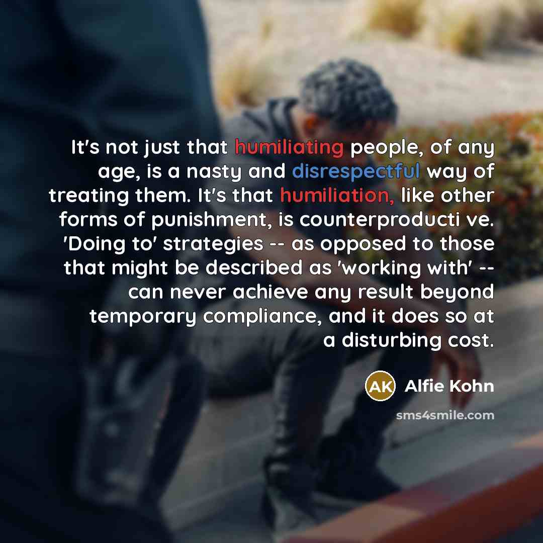 “It's not just that humiliating people, of any age, is a nasty and disrespectful way of treating them. It's that humiliation, like other forms of punishment, is counterproducti ve. 'Doing to' strategies -- as opposed to those that might be described as 'working with' -- can never achieve any result…” quote by Alfie Kohn