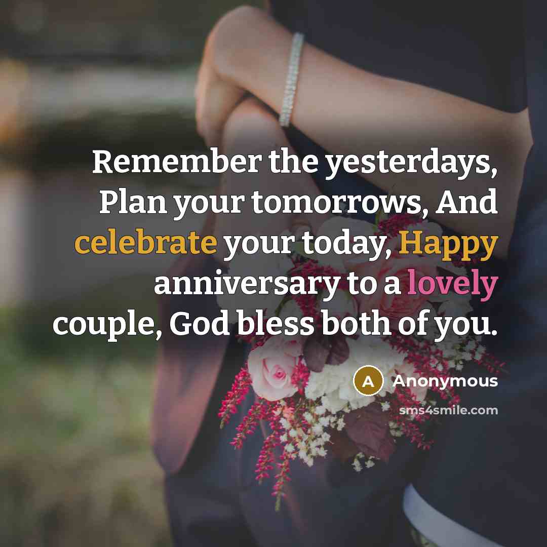 “Remember the yesterdays, Plan your tomorrows, And celebrate your today, Happy anniversary to a lovely couple, God bless both of you.” quote by Anonymous